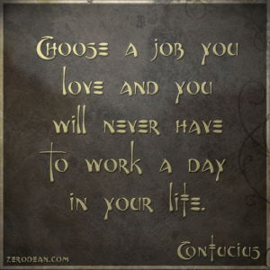 A wise man once said, "Choose a job you love, and you will never have to work a day in your life."